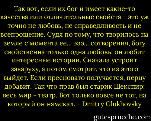 Так вот, если их бог и имеет какие-то качества или отличительные свойста - это уж точно не любовь, не справедливость и не всепрощение. Судя по тому, что творилось на земле с момента ее... эээ... сотворения, богу свойственна только одна любовь: он любит интересные истории. Сначала устроит заваруху, а потом смотрит, что из этого выйдет. Если пресновато получается, перцу добавит. Так что прав был старик Шекспир: весь мир - театр. Вот только вовсе не тот, на который он намекал. - Dmitry Glukhovsky