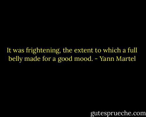 It was frightening, the extent to which a full belly made for a good mood. - Yann Martel