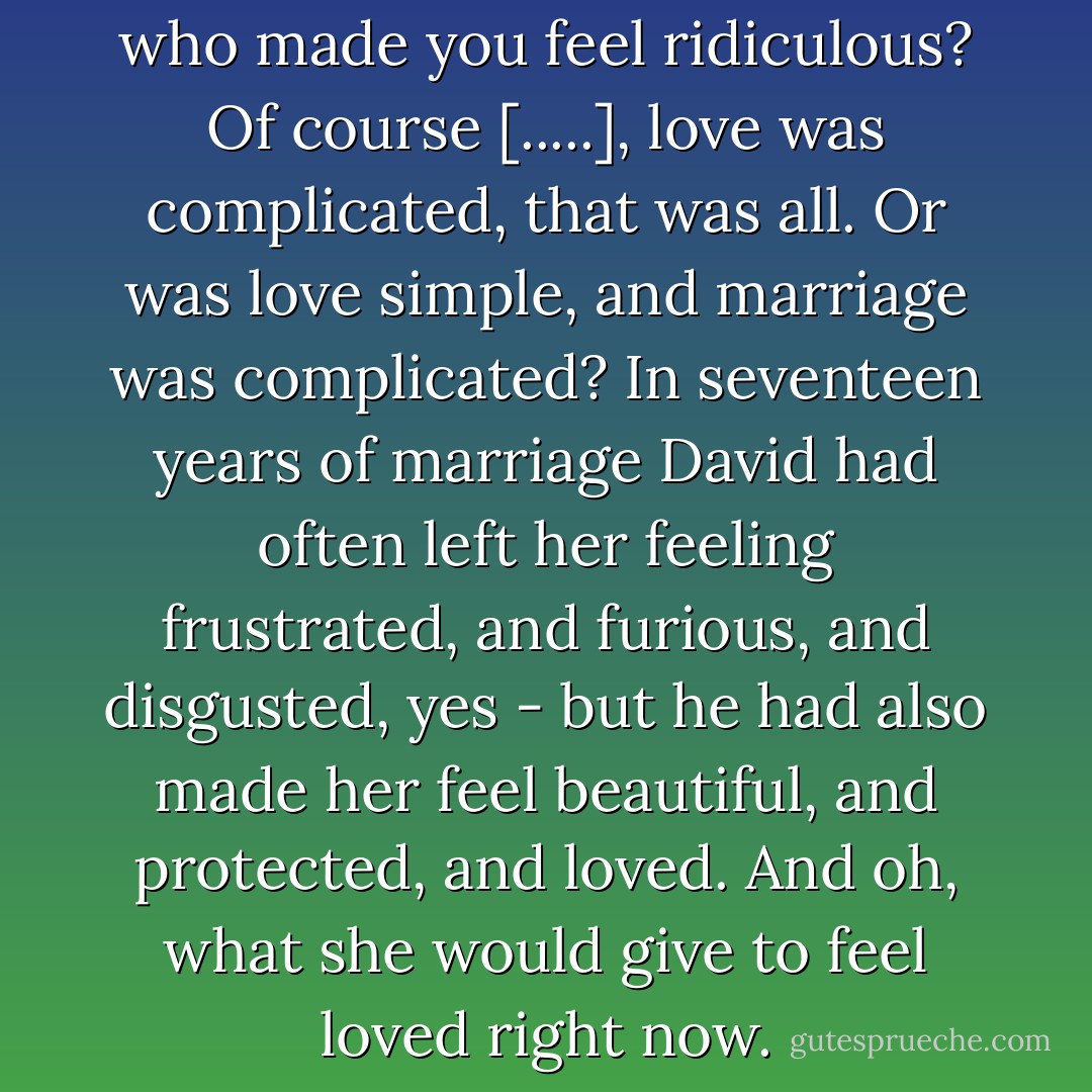 Was it possible to love a man who made you feel ridiculous? Of course [.....], love was complicated, that was all. Or was love simple, and marriage was complicated? In seventeen years of marriage David had often left her feeling frustrated, and furious, and disgusted, yes - but he had also made her feel beautiful, and protected, and loved. And oh, what she would give to feel loved right now. - Laura Brodie