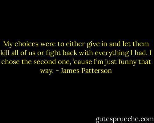 My choices were to either give in and let them kill all of us or fight back with everything I had. I chose the second one, ’cause I’m just funny that way. - James Patterson