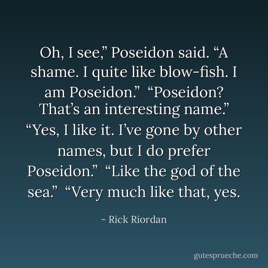 Oh, I see,” Poseidon said. “A shame. I quite like blow-fish. I am Poseidon.” <br />“Poseidon? That’s an interesting name.”<br />“Yes, I like it. I’ve gone by other names, but I do prefer Poseidon.” <br />“Like the god of the sea.” <br />“Very much like that, yes. - Rick Riordan
