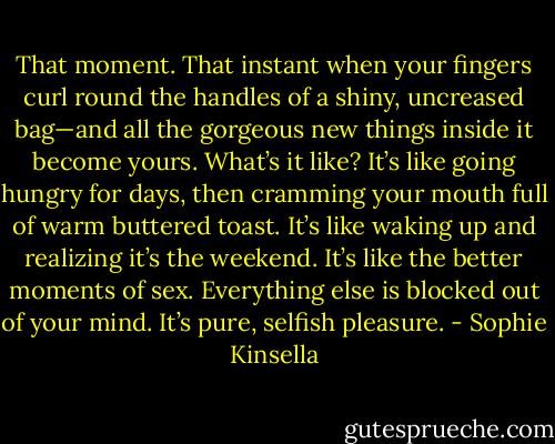 That moment. That instant when your fingers curl round the handles of a shiny, uncreased bag—and all the gorgeous new things inside it become yours. What’s it like? It’s like going hungry for days, then cramming your mouth full of warm buttered toast. It’s like waking up and realizing it’s the weekend. It’s like the better moments of sex. Everything else is blocked out of your mind. It’s pure, selfish pleasure. - Sophie Kinsella