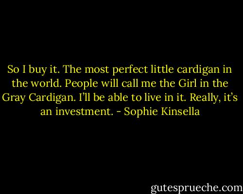 So I buy it. The most perfect little cardigan in the world. People will call me the Girl in the Gray Cardigan. I’ll be able to live in it. Really, it’s an investment. - Sophie Kinsella