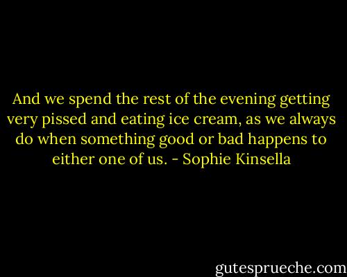 And we spend the rest of the evening getting very pissed and eating ice cream, as we always do when something good or bad happens to either one of us. - Sophie Kinsella