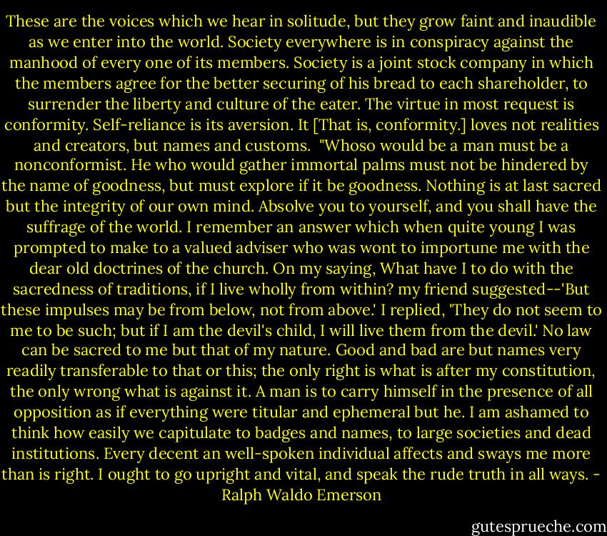 These are the voices which we hear in solitude, but they grow faint and inaudible as we enter into the world. Society everywhere is in conspiracy against the manhood of every one of its members. Society is a joint stock company in which the members agree for the better securing of his bread to each shareholder, to surrender the liberty and culture of the eater. The virtue in most request is conformity. Self-reliance is its aversion. It [That is, conformity.] loves not realities and creators, but names and customs.<br /><br />"Whoso would be a man must be a nonconformist. He who would gather immortal palms must not be hindered by the name of goodness, but must explore if it be goodness. Nothing is at last sacred but the integrity of our own mind. Absolve you to yourself, and you shall have the suffrage of the world. I remember an answer which when quite young I was prompted to make to a valued adviser who was wont to importune me with the dear old doctrines of the church. On my saying, What have I to do with the sacredness of traditions, if I live wholly from within? my friend suggested--'But these impulses may be from below, not from above.' I replied, 'They do not seem to me to be such; but if I am the devil's child, I will live them from the devil.' No law can be sacred to me but that of my nature. Good and bad are but names very readily transferable to that or this; the only right is what is after my constitution, the only wrong what is against it. A man is to carry himself in the presence of all opposition as if everything were titular and ephemeral but he. I am ashamed to think how easily we capitulate to badges and names, to large societies and dead institutions. Every decent an well-spoken individual affects and sways me more than is right. I ought to go upright and vital, and speak the rude truth in all ways. - Ralph Waldo Emerson