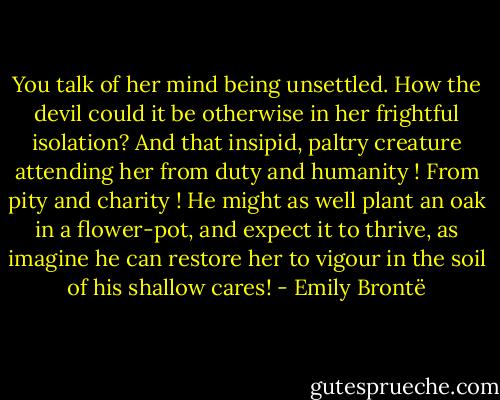 You talk of her mind being unsettled. How the devil could it be otherwise in her frightful isolation? And that insipid, paltry creature attending her from duty and humanity ! From pity and charity ! He might as well plant an oak in a flower-pot, and expect it to thrive, as imagine he can restore her to vigour in the soil of his shallow cares! - Emily Brontë