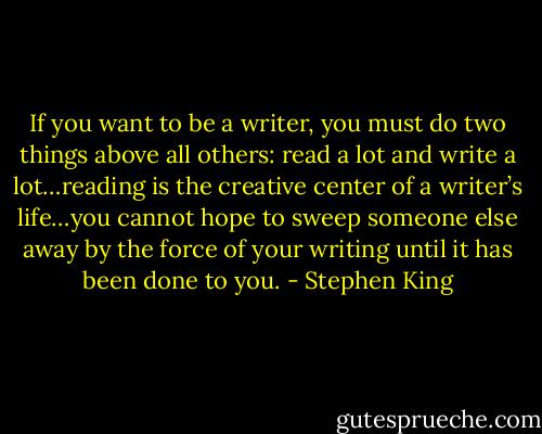‎If you want to be a writer, you must do two things above all others: read a lot and write a lot…reading is the creative center of a writer’s life…you cannot hope to sweep someone else away by the force of your writing until it has been done to you. - Stephen King