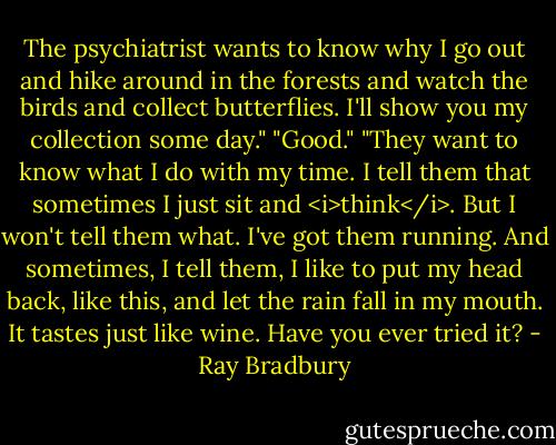 The psychiatrist wants to know why I go out and hike around in the forests and watch the birds and collect butterflies. I'll show you my collection some day."<br />"Good."<br />"They want to know what I do with my time. I tell them that sometimes I just sit and <i>think</i>. But I won't tell them what. I've got them running. And sometimes, I tell them, I like to put my head back, like this, and let the rain fall in my mouth. It tastes just like wine. Have you ever tried it? - Ray Bradbury
