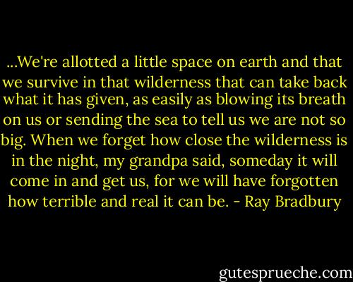 ...We're allotted a little space on earth and that we survive in that wilderness that can take back what it has given, as easily as blowing its breath on us or sending the sea to tell us we are not so big. When we forget how close the wilderness is in the night, my grandpa said, someday it will come in and get us, for we will have forgotten how terrible and real it can be. - Ray Bradbury