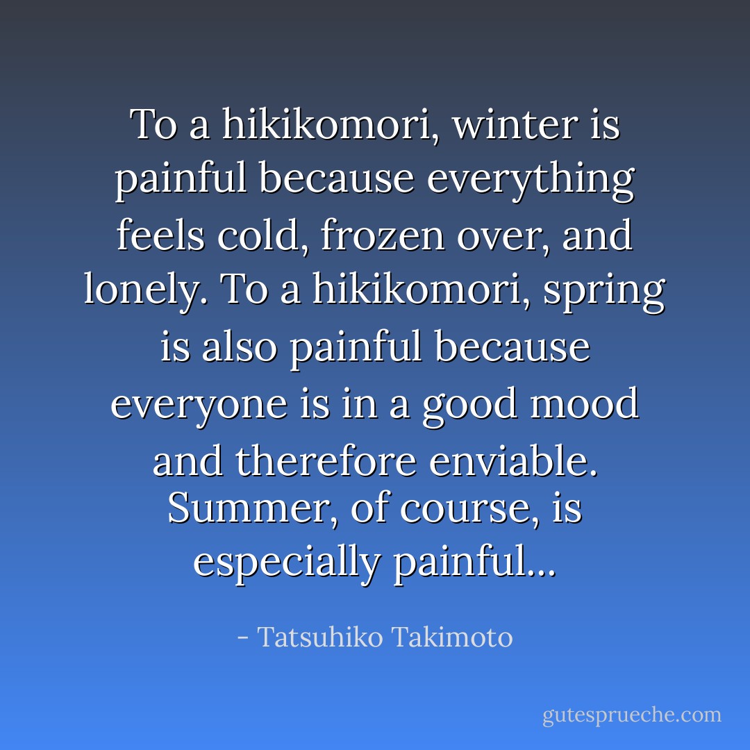 To a hikikomori, winter is painful because everything feels cold, frozen over, and lonely. To a hikikomori, spring is also painful because everyone is in a good mood and therefore enviable. Summer, of course, is especially painful... - Tatsuhiko Takimoto
