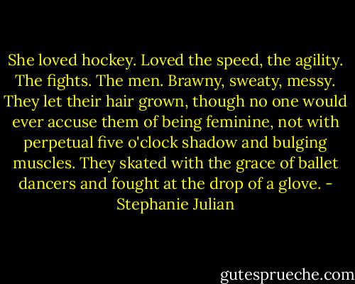 She loved hockey. Loved the speed, the agility. The fights. The men. Brawny, sweaty, messy. They let their hair grown, though no one would ever accuse them of being feminine, not with perpetual five o'clock shadow and bulging muscles. They skated with the grace of ballet dancers and fought at the drop of a glove. - Stephanie Julian