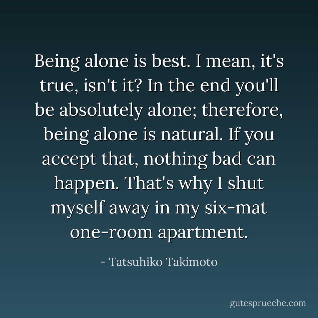 Being alone is best. I mean, it's true, isn't it? In the end you'll be absolutely alone; therefore, being alone is natural. If you accept that, nothing bad can happen. That's why I shut myself away in my six-mat one-room apartment. - Tatsuhiko Takimoto