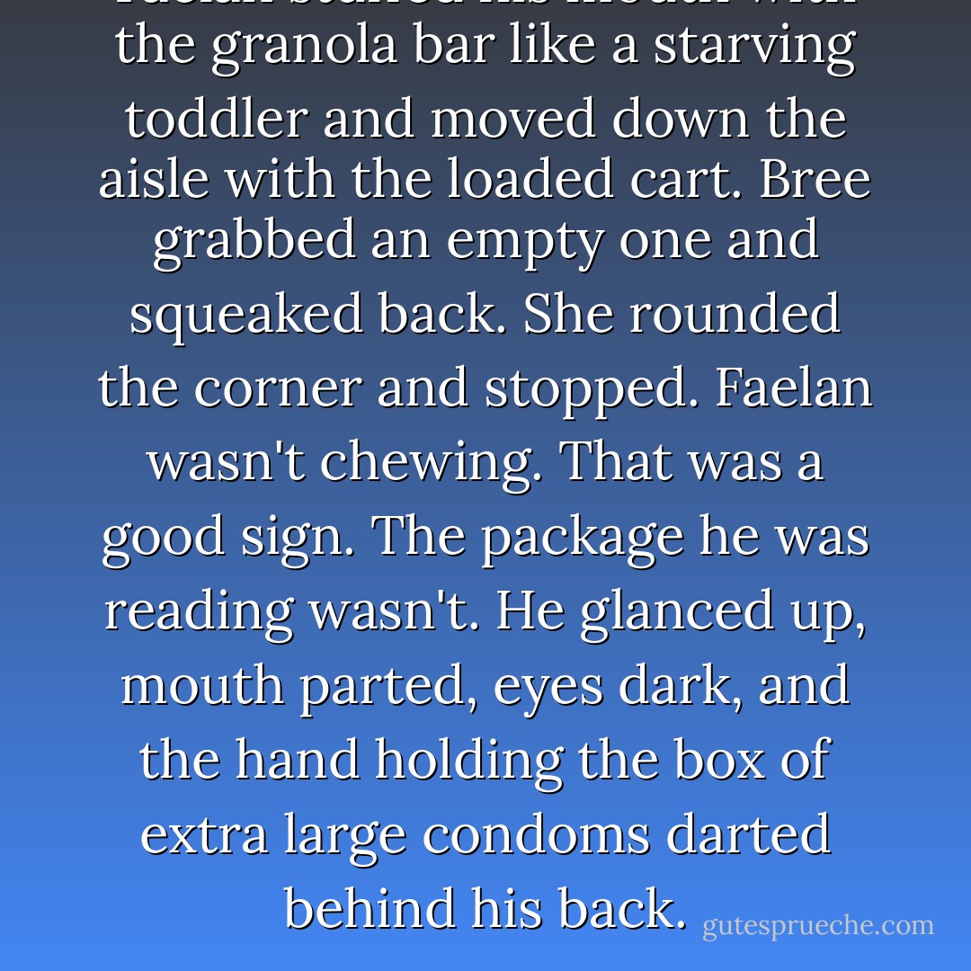Faelan stuffed his mouth with the granola bar like a starving toddler and moved down the aisle with the loaded cart. Bree grabbed an empty one and squeaked back. She rounded the corner and stopped. Faelan wasn't chewing. That was a good sign. The package he was reading wasn't. He glanced up, mouth parted, eyes dark, and the hand holding the box of extra large condoms darted behind his back. - Anita Clenney