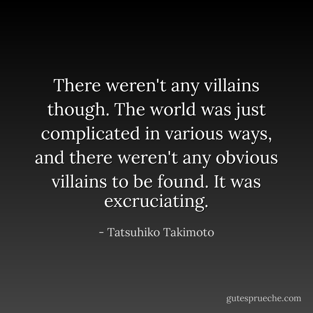 There weren't any villains though. The world was just complicated in various ways, and there weren't any obvious villains to be found. It was excruciating. - Tatsuhiko Takimoto