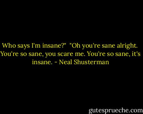 Who says I'm insane?"<br /><br />"Oh you're sane alright. <br />You're so sane, you scare me.<br />You're so sane, it's insane. - Neal Shusterman