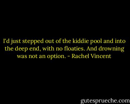 I'd just stepped out of the kiddie pool and into the deep end, with no floaties. And drowning was not an option. - Rachel Vincent
