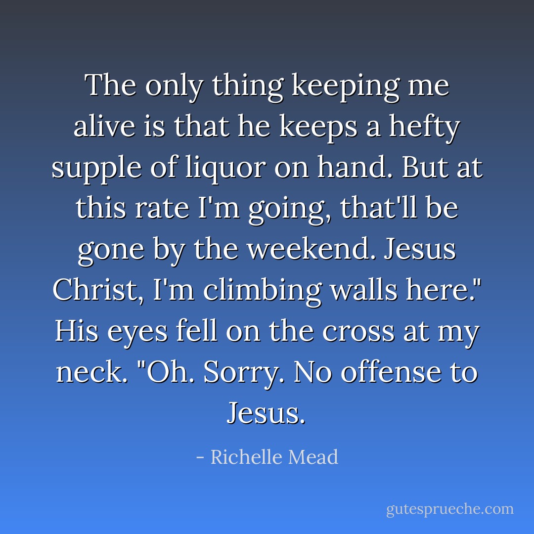 The only thing keeping me alive is that he keeps a hefty supple of liquor on hand. But at this rate I'm going, that'll be gone by the weekend. Jesus Christ, I'm climbing walls here." His eyes fell on the cross at my neck. "Oh. Sorry. No offense to Jesus. - Richelle Mead
