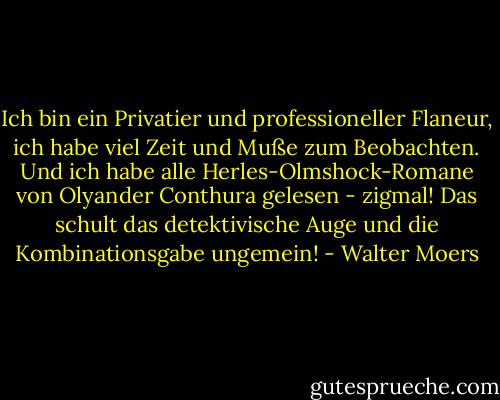 Ich bin ein Privatier und professioneller Flaneur, ich habe viel Zeit und Muße zum Beobachten. Und ich habe alle Herles-Olmshock-Romane von Olyander Conthura gelesen - zigmal! Das schult das detektivische Auge und die Kombinationsgabe ungemein! - Walter Moers