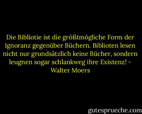 Die Bibliotie ist die größtmögliche Form der Ignoranz gegenüber Büchern. Biblioten lesen nicht nur grundsätzlich keine Bücher, sondern leugnen sogar schlankweg ihre Existenz! - Walter Moers
