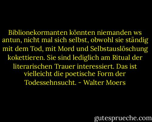 Biblionekormanten könnten niemanden ws antun, nicht mal sich selbst, obwohl sie ständig mit dem Tod, mit Mord und Selbstauslöschung kokettieren. Sie sind lediglich am Ritual der literarischen Trauer interessiert. Das ist vielleicht die poetische Form der Todessehnsucht. - Walter Moers