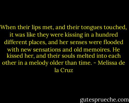 When their lips met, and their tongues touched, it was like they were kissing in a hundred different places, and her senses were flooded with new sensations and old memoires. He kissed her, and their souls melted into each other in a melody older than time. - Melissa de la Cruz