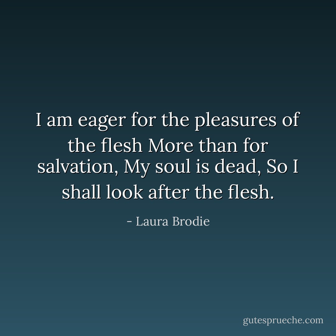 I am eager for the pleasures of the flesh<br />More than for salvation,<br />My soul is dead,<br />So I shall look after the flesh. - Laura Brodie