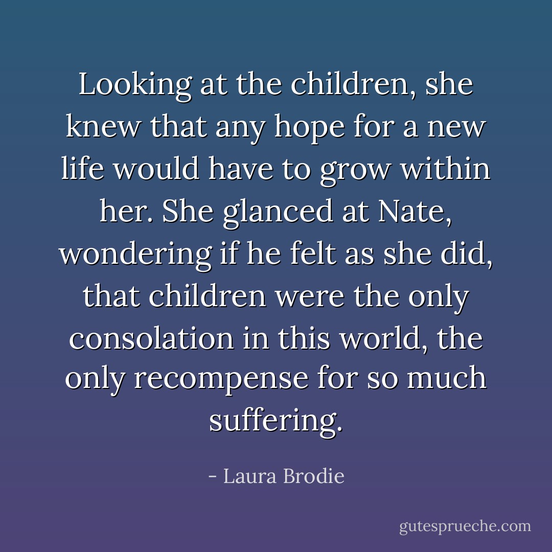 Looking at the children, she knew that any hope for a new life would have to grow within her. She glanced at Nate, wondering if he felt as she did, that children were the only consolation in this world, the only recompense for so much suffering. - Laura Brodie