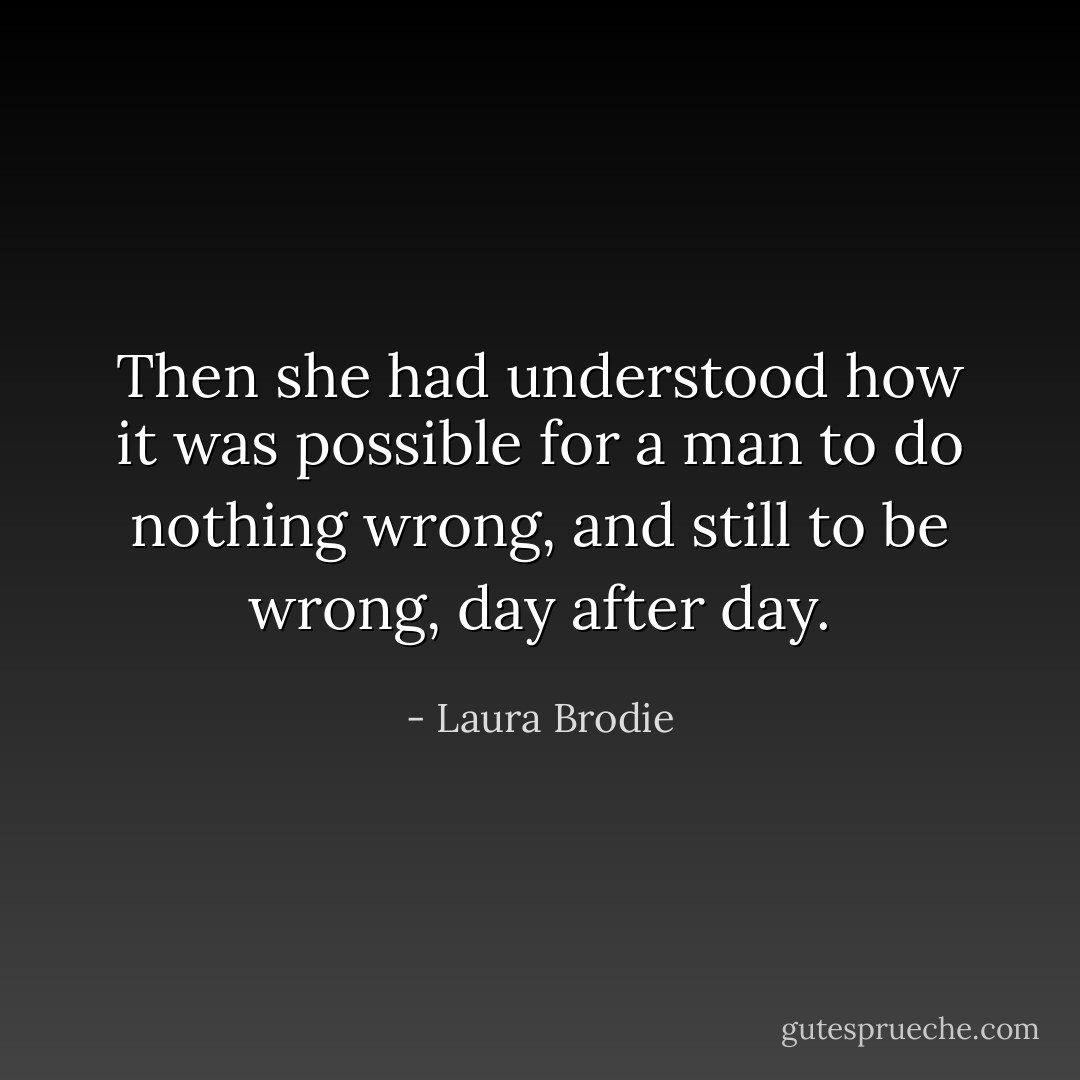 Then she had understood how it was possible for a man to do nothing wrong, and still to be wrong, day after day. - Laura Brodie