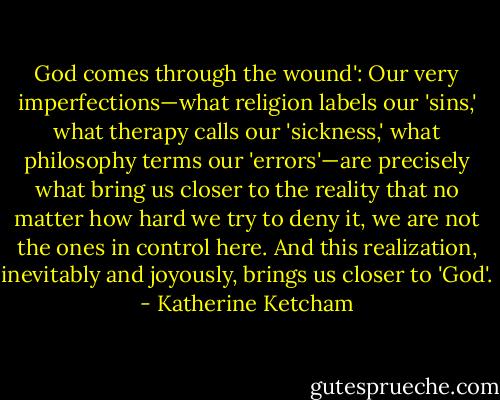 God comes through the wound': Our very imperfections—what religion labels our 'sins,' what therapy calls our 'sickness,' what philosophy terms our 'errors'—are precisely what bring us closer to the reality that no matter how hard we try to deny it, we are not the ones in control here. And this realization, inevitably and joyously, brings us closer to 'God'. - Katherine Ketcham