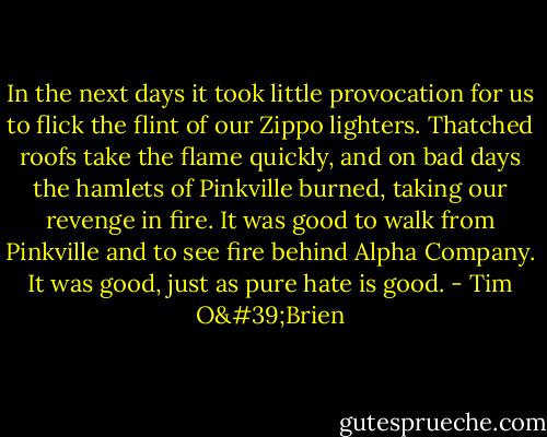 In the next days it took little provocation for us to flick the flint of our Zippo lighters. Thatched roofs take the flame quickly, and on bad days the hamlets of Pinkville burned, taking our revenge in fire. It was good to walk from Pinkville and to see fire behind Alpha Company. It was good, just as pure hate is good. - Tim O'Brien