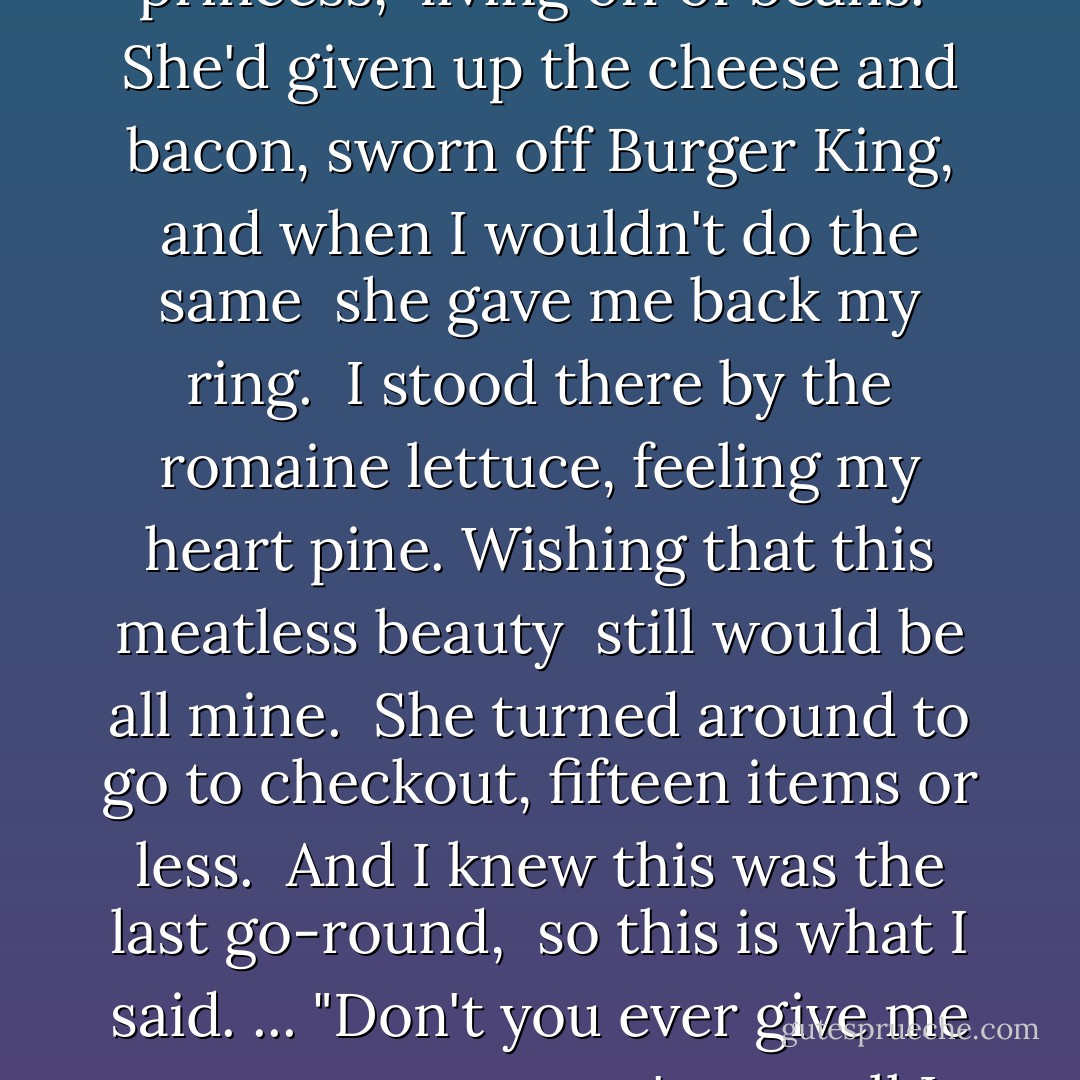 Once she'd loved my filet mignon, my carnivore inklings,<br />but now she was a vegan princess,<br /> living off of beans. <br />She'd given up the cheese and bacon, sworn off Burger<br />King, and when I<br />wouldn't do the same<br /> she gave me back my ring.<br /> I stood there by the romaine lettuce,<br />feeling my heart<br />pine.<br />Wishing that this meatless beauty <br />still would be all mine.<br /> She turned around<br />to go to checkout,<br />fifteen items or less.<br /> And I knew this was the last go-round, <br />so this is what I said. ...<br />"Don't you ever give me no rotten tomato, 'cause all I ever wanted was your sweet<br />potato. - Sarah Dessen