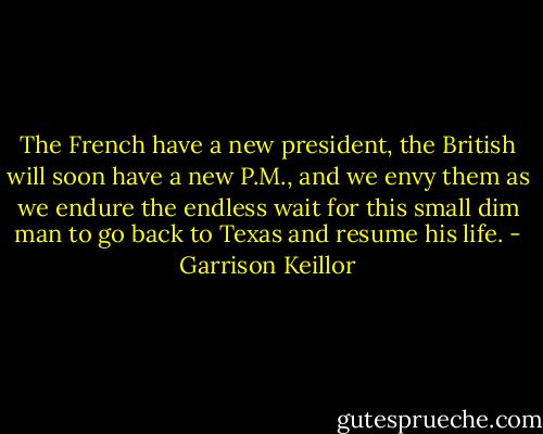 The French have a new president, the British will soon have a new P.M., and we envy them as we endure the endless wait for this small dim man to go back to Texas and resume his life. - Garrison Keillor