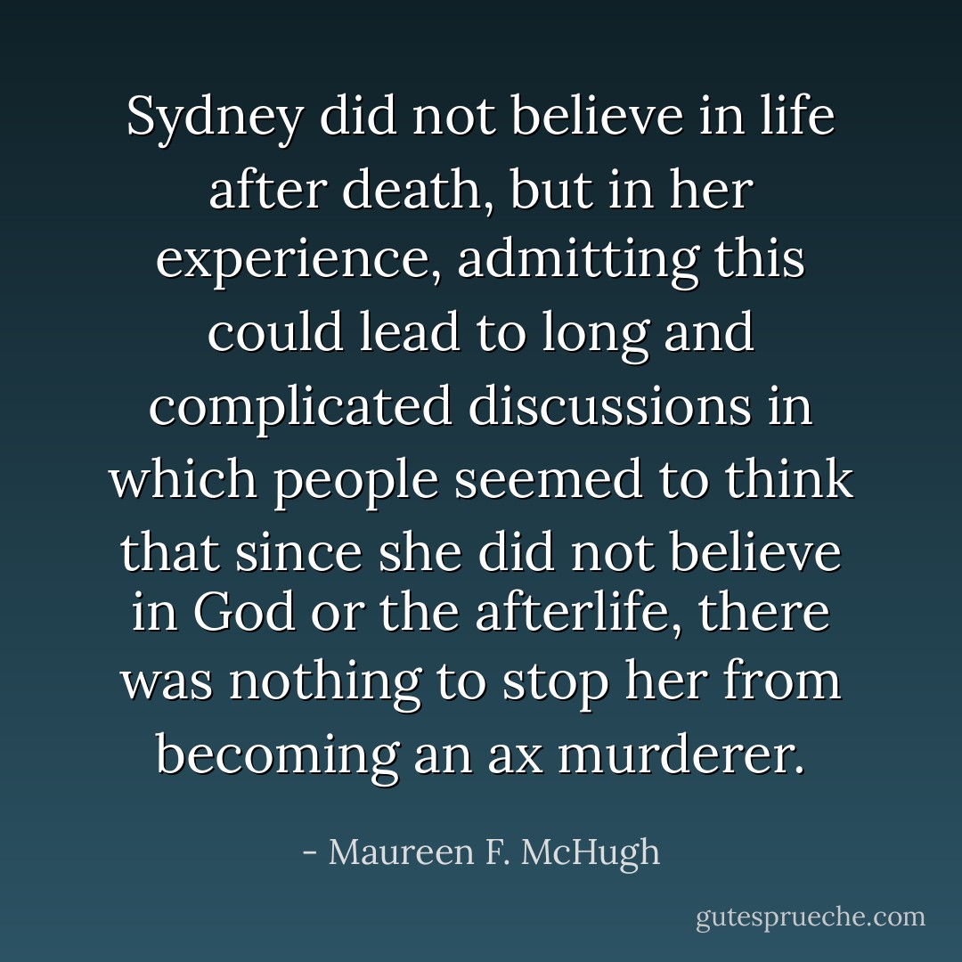 Sydney did not believe in life after death, but in her experience, admitting this could lead to long and complicated discussions in which people seemed to think that since she did not believe in God or the afterlife, there was nothing to stop her from becoming an ax murderer. - Maureen F. McHugh