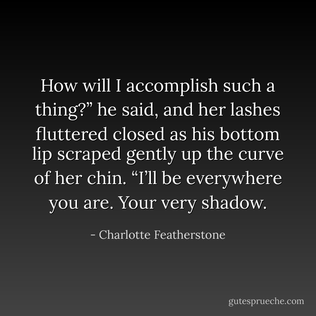 How will I accomplish such a thing?” he said, and her<br />lashes fluttered closed as his bottom lip scraped gently up<br />the curve of her chin. “I’ll be everywhere you are. Your very<br />shadow. - Charlotte Featherstone