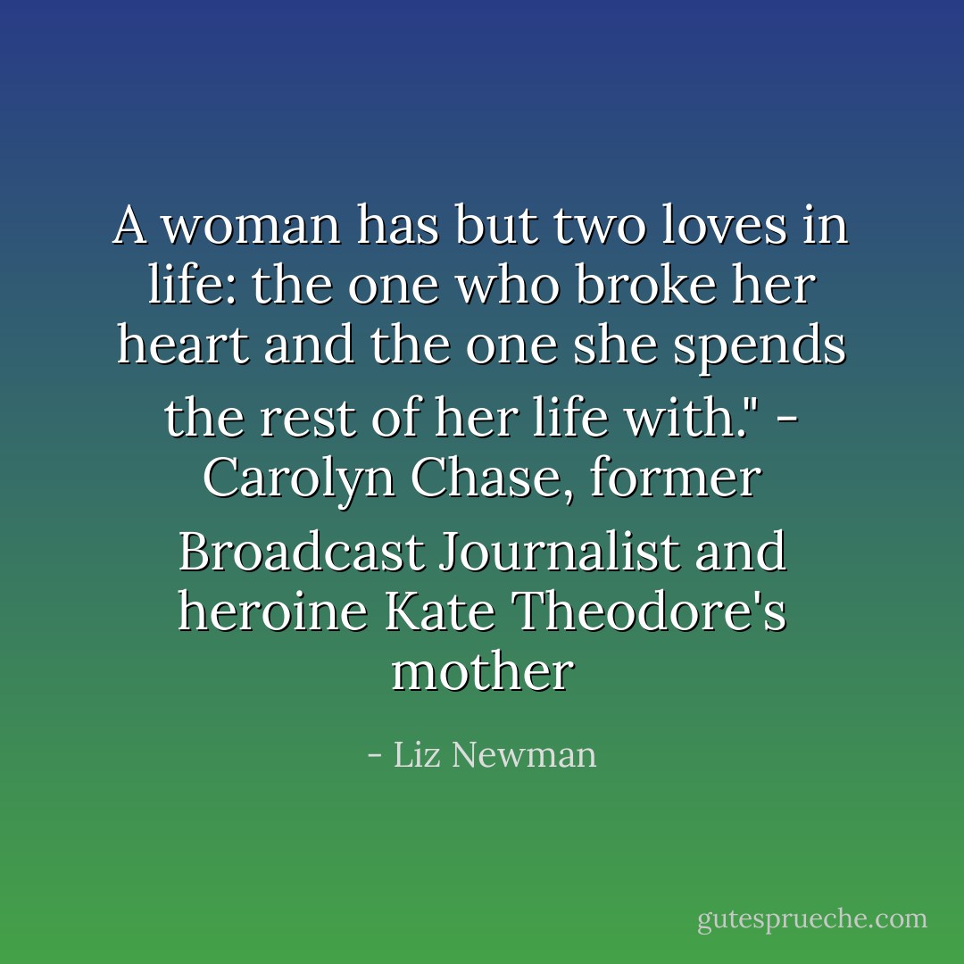 A woman has but two loves in life: the one who broke her heart and the one she spends the rest of her life with."<br />- Carolyn Chase, former Broadcast Journalist and heroine Kate Theodore's mother - Liz Newman