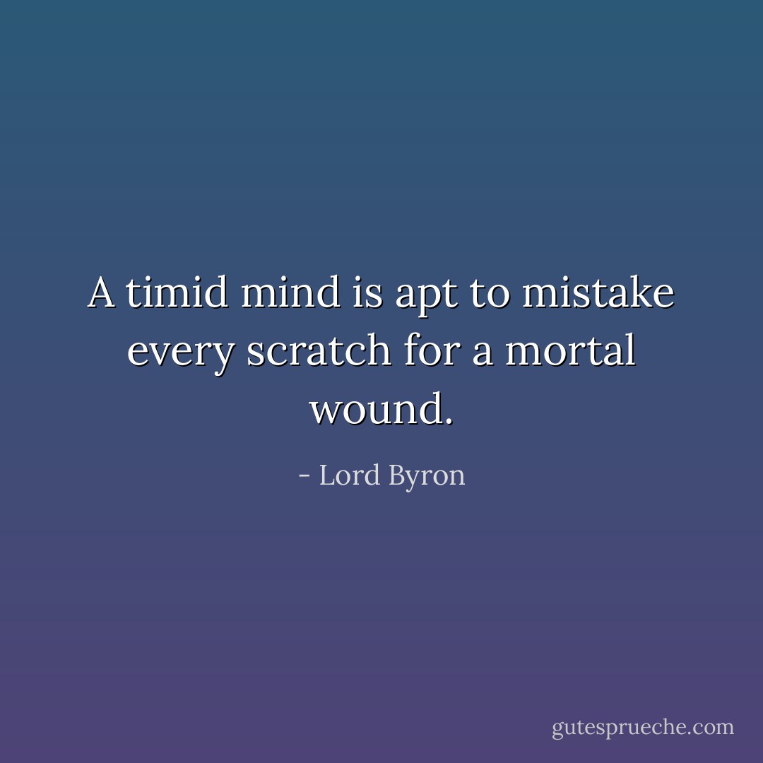 A timid mind is apt to mistake every scratch for a mortal wound. - Lord Byron