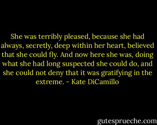 She was terribly pleased, because she had always, secretly, deep within her heart, believed that she could fly. And now here she was, doing what she had long suspected she could do, and she could not deny that it was gratifying in the extreme. - Kate DiCamillo