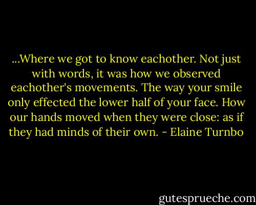 ...Where we got to know eachother. Not just with words, it was how we observed eachother's movements. The way your smile only effected the lower half of your face. How our hands moved when they were close: as if they had minds of their own. - Elaine Turnbo