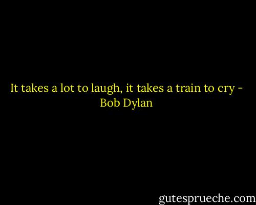 It takes a lot to laugh, it takes a train to cry - Bob Dylan