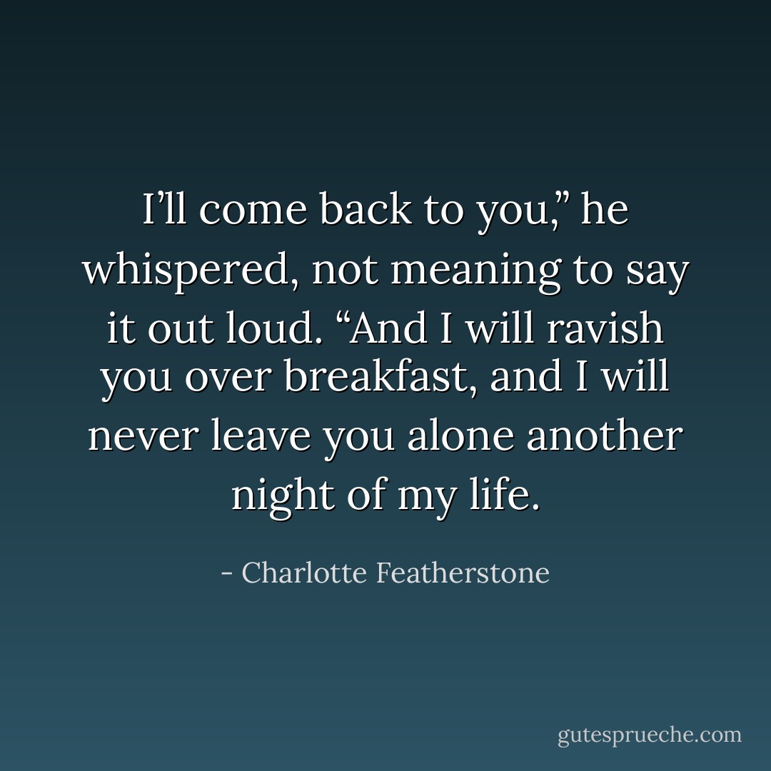 I’ll come back to you,” he whispered, not meaning to say it out loud. “And I will ravish you over breakfast, and I will never leave you alone another night of my life. - Charlotte Featherstone