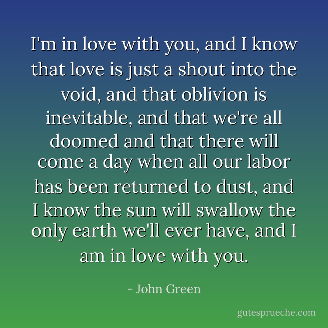 I'm in love with you, and I know that love is just a shout into the void, and that oblivion is inevitable, and that we're all doomed and that there will come a day when all our labor has been returned to dust, and I know the sun will swallow the only earth we'll ever have, and I am in love with you. - John Green