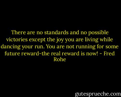 There are no standards and no possible victories except the joy you are living while dancing your run. You are not running for some future reward-the real reward is now! - Fred Rohe