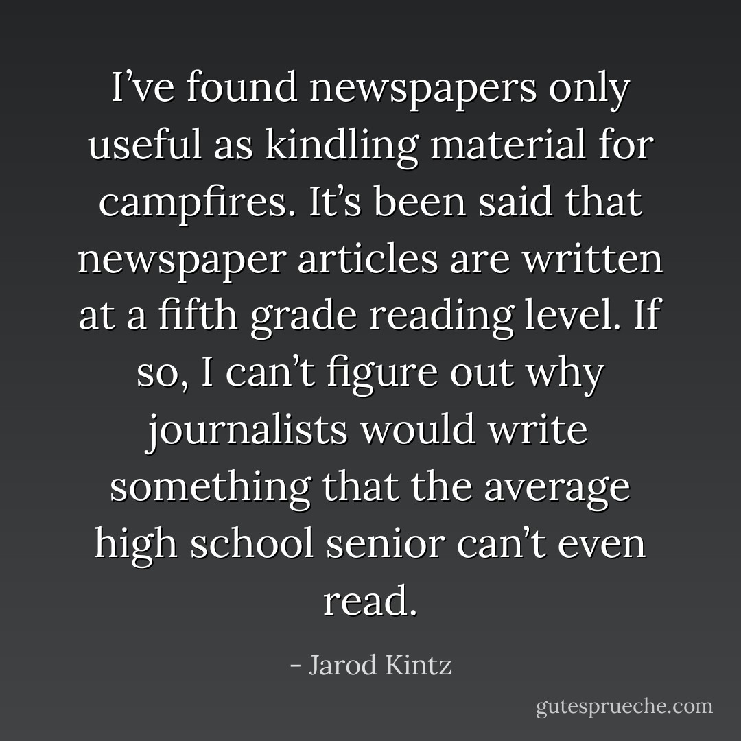 I’ve found newspapers only useful as kindling material for campfires. It’s been said that newspaper articles are written at a fifth grade reading level. If so, I can’t figure out why journalists would write something that the average high school senior can’t even read. - Jarod Kintz