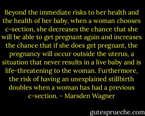 Beyond the immediate risks to her health and the health of her baby, when a woman chooses c-section, she decreases the chance that she will be able to get pregnant again and increases the chance that if she does get pregnant, the pregnancy will occur outside the uterus, a situation that never results in a live baby and is life-threatening to the woman. Furthermore, the risk of having an unexplained stillbirth doubles when a woman has had a previous c-section. - Marsden Wagner