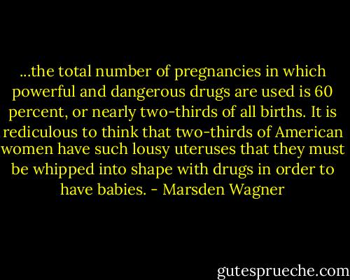 ...the total number of pregnancies in which powerful and dangerous drugs are used is 60 percent, or nearly two-thirds of all births. It is rediculous to think that two-thirds of American women have such lousy uteruses that they must be whipped into shape with drugs in order to have babies. - Marsden Wagner