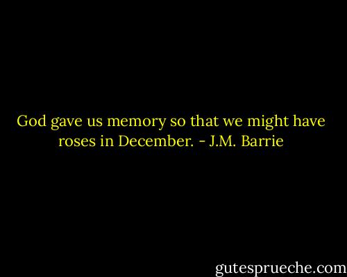 God gave us memory so that we might have roses in December. - J.M. Barrie