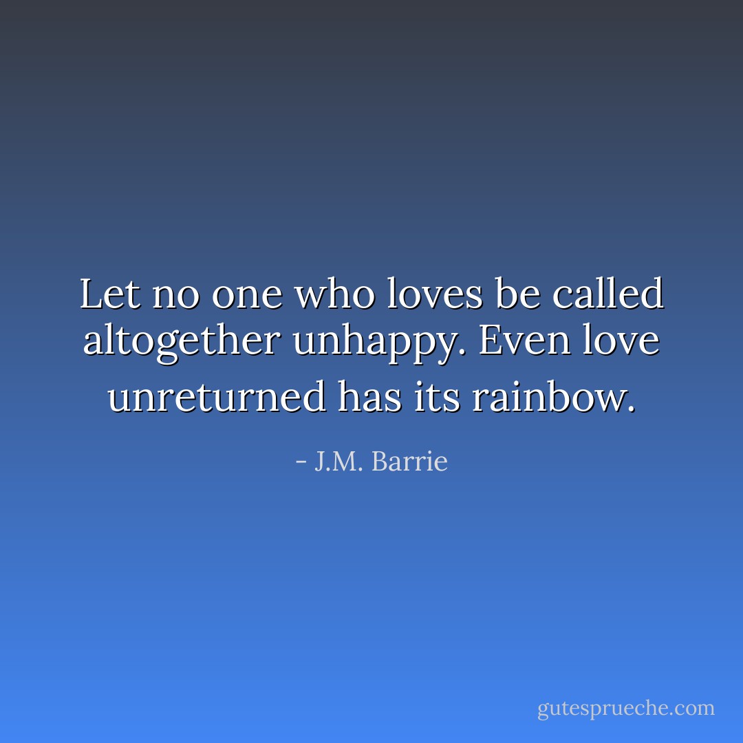 Let no one who loves be called altogether unhappy. Even love unreturned has its rainbow. - J.M. Barrie
