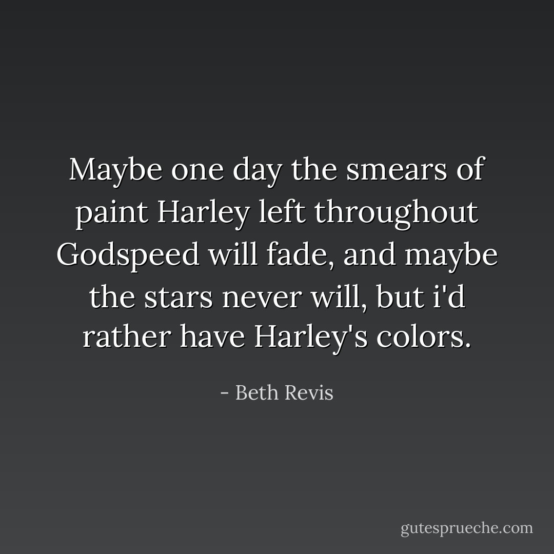 Maybe one day the smears of paint Harley left throughout Godspeed will fade, and maybe the stars never will, but i'd rather have Harley's colors. - Beth Revis