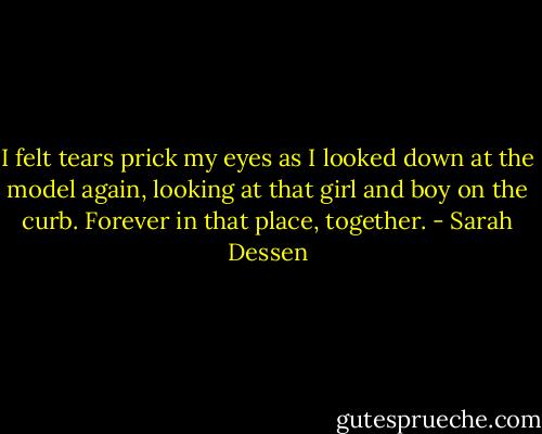 I felt tears prick my eyes as I looked down at the model again, looking at that girl and boy on the curb. Forever in that place, together. - Sarah Dessen