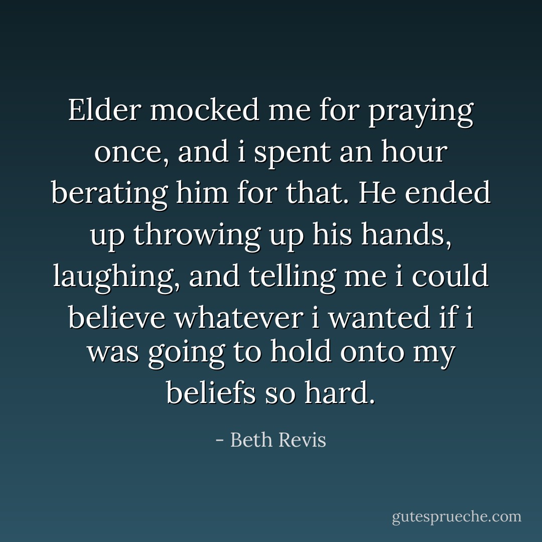 Elder mocked me for praying once, and i spent an hour berating him for that. He ended up throwing up his hands, laughing, and telling me i could believe whatever i wanted if i was going to hold onto my beliefs so hard. - Beth Revis